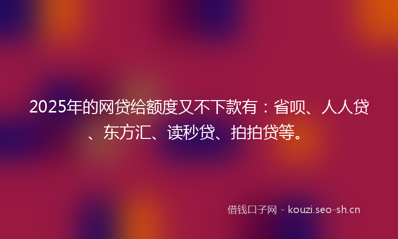 2025年的网贷给额度又不下款有：省呗、人人贷、东方汇、读秒贷、拍拍贷等。