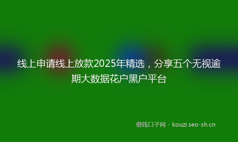 线上申请线上放款2025年精选，分享五个无视逾期大数据花户黑户平台