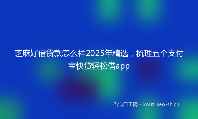 芝麻好借贷款怎么样2025年精选，梳理五个支付宝快贷轻松借app