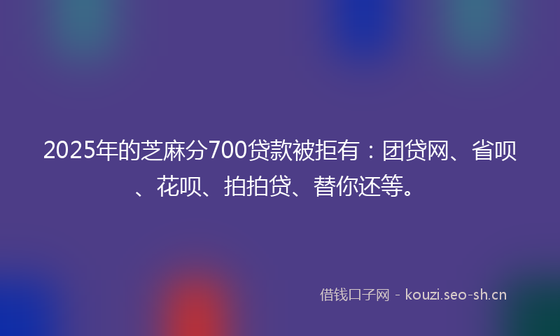 2025年的芝麻分700贷款被拒有：团贷网、省呗、花呗、拍拍贷、替你还等。