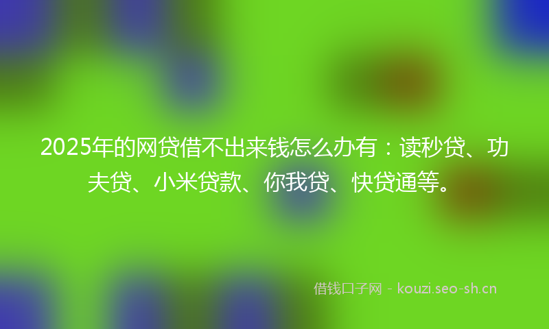 2025年的网贷借不出来钱怎么办有：读秒贷、功夫贷、小米贷款、你我贷、快贷通等。