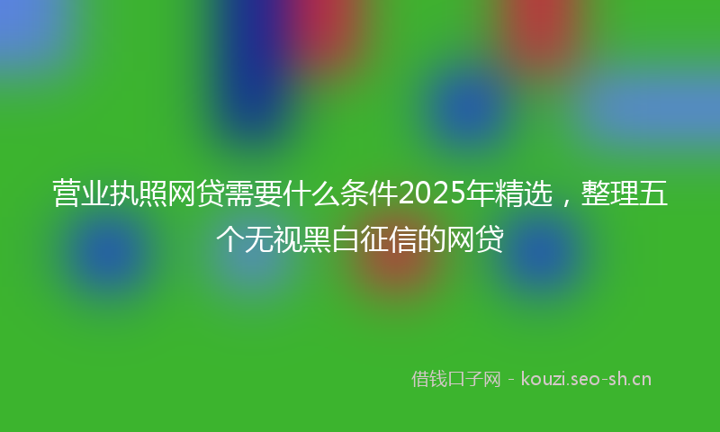 营业执照网贷需要什么条件2025年精选，整理五个无视黑白征信的网贷