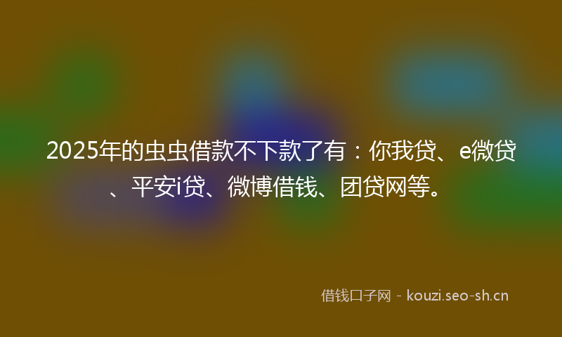 2025年的虫虫借款不下款了有：你我贷、e微贷、平安i贷、微博借钱、团贷网等。