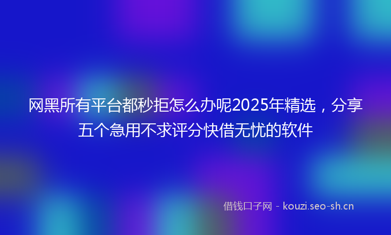 网黑所有平台都秒拒怎么办呢2025年精选，分享五个急用不求评分快借无忧的软件