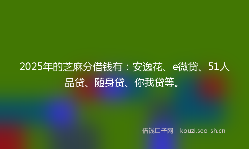 2025年的芝麻分借钱有：安逸花、e微贷、51人品贷、随身贷、你我贷等。