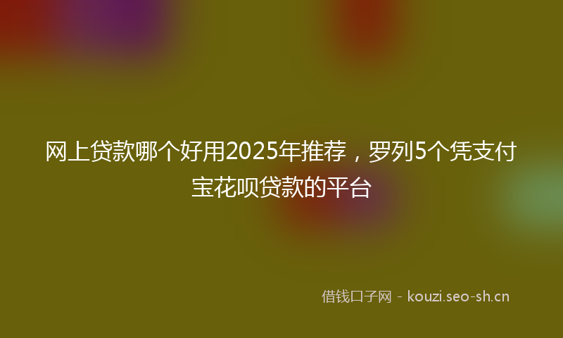 网上贷款哪个好用2025年推荐，罗列5个凭支付宝花呗贷款的平台