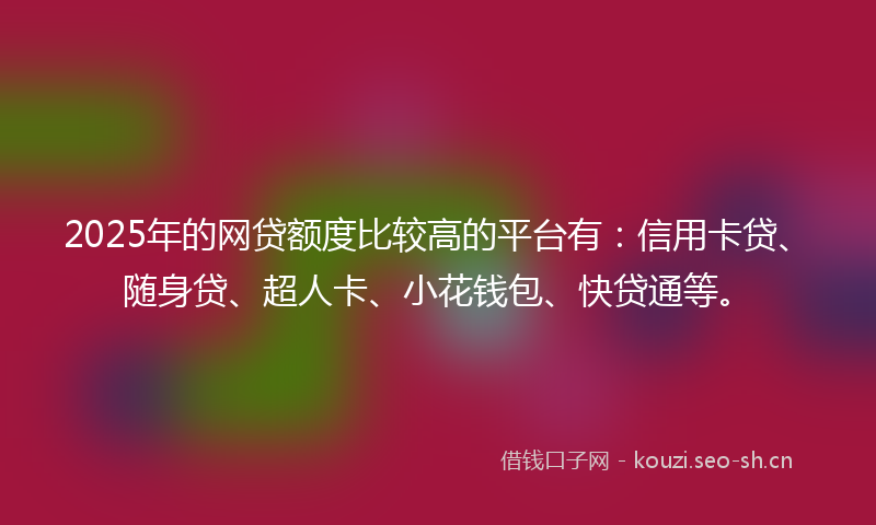 2025年的网贷额度比较高的平台有：信用卡贷、随身贷、超人卡、小花钱包、快贷通等。