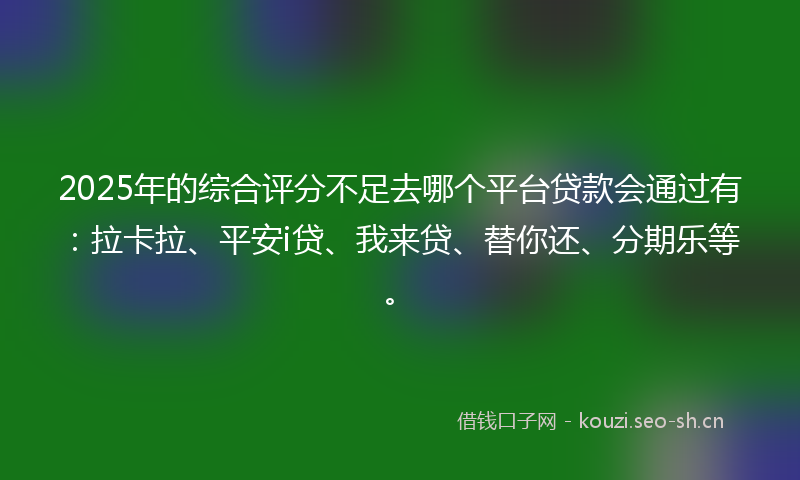 2025年的综合评分不足去哪个平台贷款会通过有:拉卡拉、平安i贷、我来贷、替你还、分期乐等。