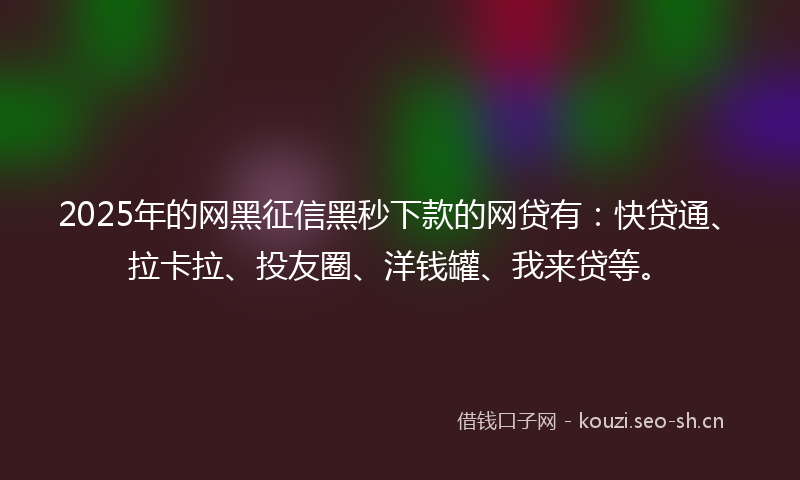 2025年的网黑征信黑秒下款的网贷有：快贷通、拉卡拉、投友圈、洋钱罐、我来贷等。