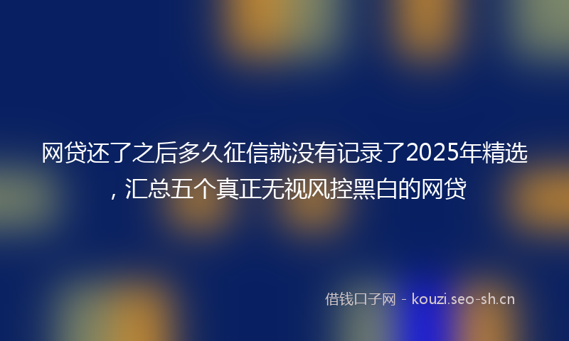 网贷还了之后多久征信就没有记录了2025年精选，汇总五个真正无视风控黑白的网贷