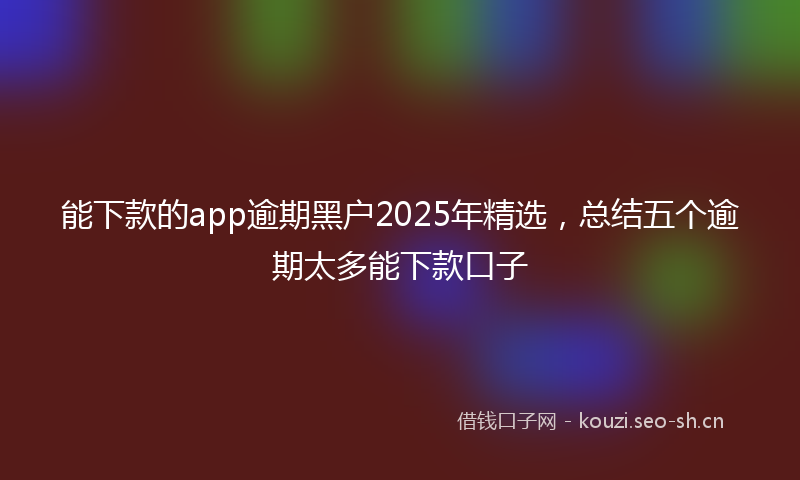 能下款的app逾期黑户2025年精选，总结五个逾期太多能下款口子