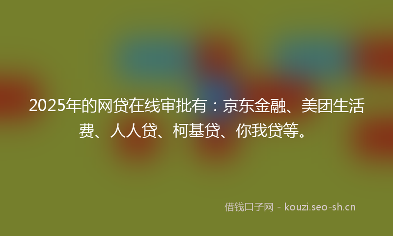 2025年的网贷在线审批有：京东金融、美团生活费、人人贷、柯基贷、你我贷等。