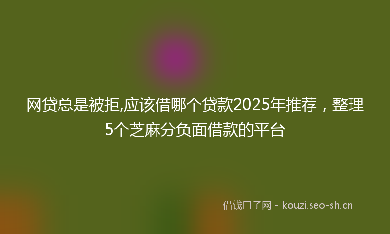网贷总是被拒,应该借哪个贷款2025年推荐，整理5个芝麻分负面借款的平台