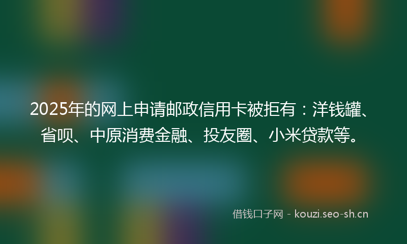 2025年的网上申请邮政信用卡被拒有：洋钱罐、省呗、中原消费金融、投友圈、小米贷款等。