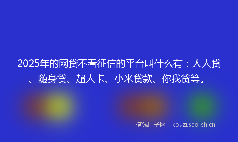 2025年的网贷不看征信的平台叫什么有：人人贷、随身贷、超人卡、小米贷款、你我贷等。
