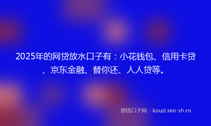 2025年的网贷放水口子有：小花钱包、信用卡贷、京东金融、替你还、人人贷等。