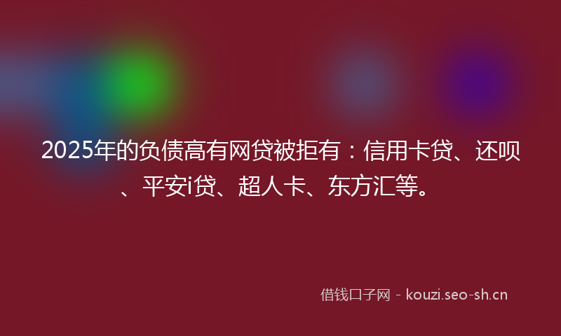 2025年的负债高有网贷被拒有：信用卡贷、还呗、平安i贷、超人卡、东方汇等。