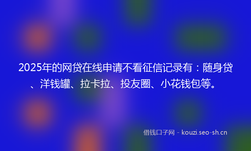 2025年的网贷在线申请不看征信记录有：随身贷、洋钱罐、拉卡拉、投友圈、小花钱包等。