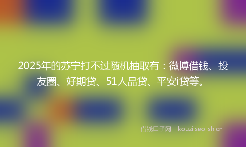 2025年的苏宁打不过随机抽取有：微博借钱、投友圈、好期贷、51人品贷、平安i贷等。