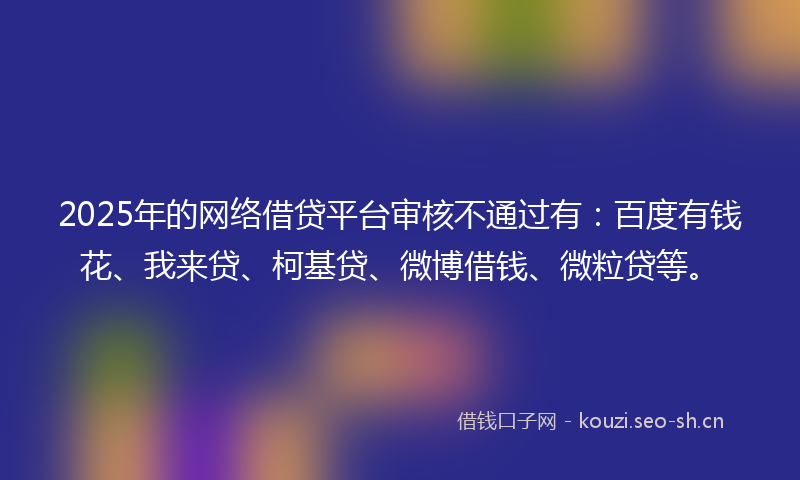 2025年的网络借贷平台审核不通过有：百度有钱花、我来贷、柯基贷、微博借钱、微粒贷等。