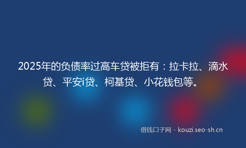 2025年的负债率过高车贷被拒有：拉卡拉、滴水贷、平安i贷、柯基贷、小花钱包等。