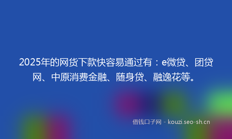 2025年的网货下款快容易通过有：e微贷、团贷网、中原消费金融、随身贷、融逸花等。