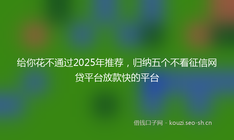 给你花不通过2025年推荐，归纳五个不看征信网贷平台放款快的平台
