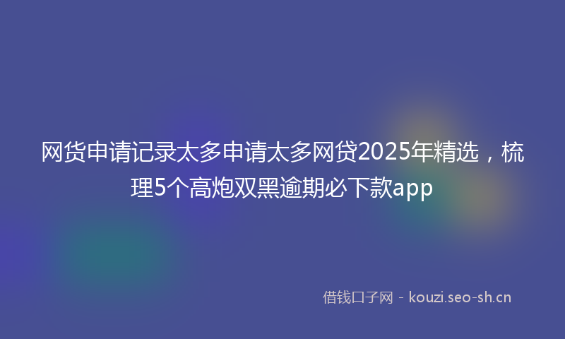 网货申请记录太多申请太多网贷2025年精选，梳理5个高炮双黑逾期必下款app