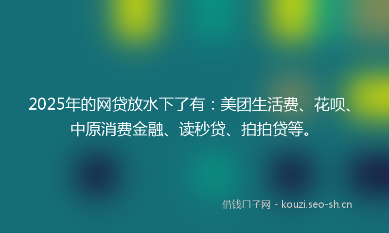 2025年的网贷放水下了有：美团生活费、花呗、中原消费金融、读秒贷、拍拍贷等。