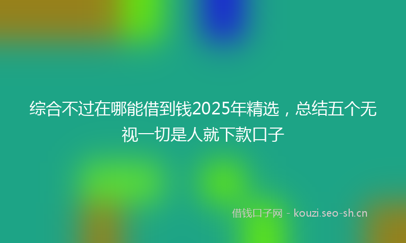 综合不过在哪能借到钱2025年精选，总结五个无视一切是人就下款口子