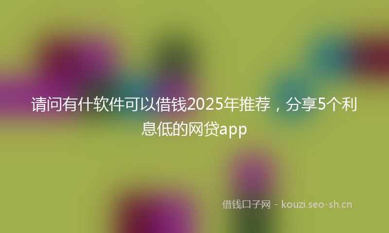 请问有什软件可以借钱2025年推荐，分享5个利息低的网贷app