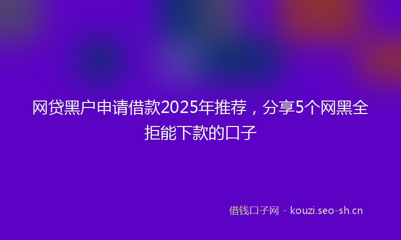 网贷黑户申请借款2025年推荐，分享5个网黑全拒能下款的口子