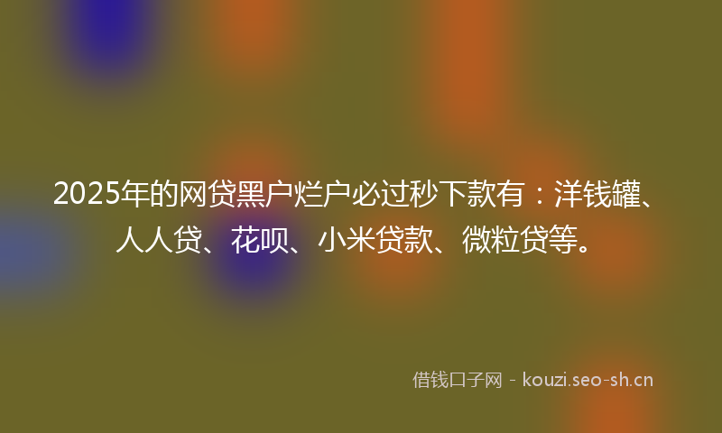 2025年的网贷黑户烂户必过秒下款有：洋钱罐、人人贷、花呗、小米贷款、微粒贷等。