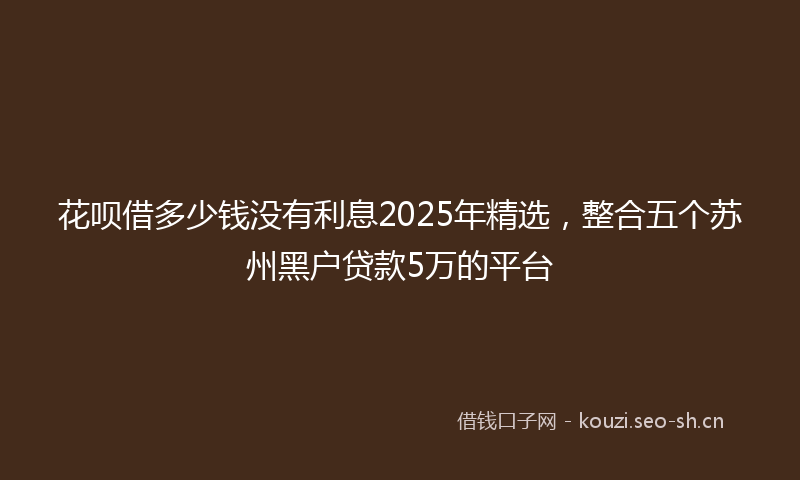 花呗借多少钱没有利息2025年精选，整合五个苏州黑户贷款5万的平台