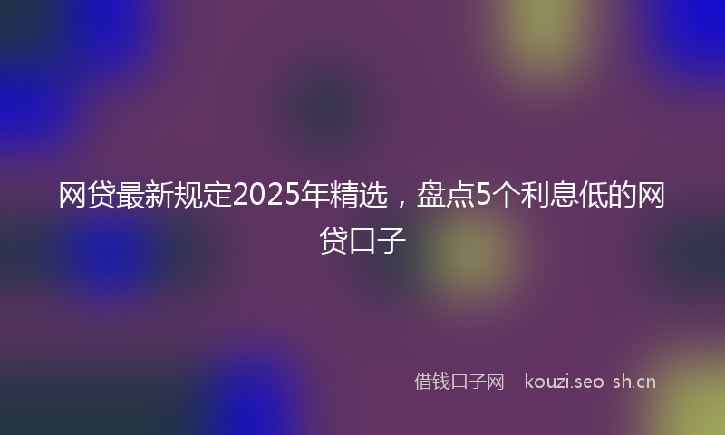 网贷最新规定2025年精选，盘点5个利息低的网贷口子