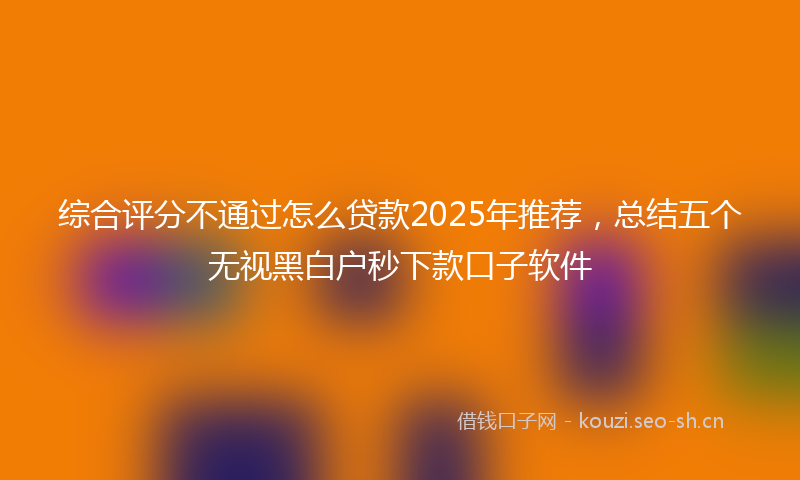 综合评分不通过怎么贷款2025年推荐,总结五个无视黑白户秒下款口子软件