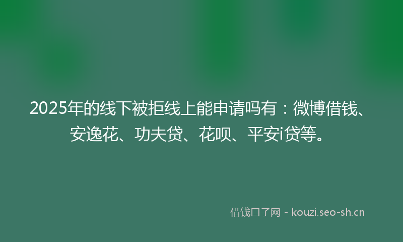 2025年的线下被拒线上能申请吗有：微博借钱、安逸花、功夫贷、花呗、平安i贷等。