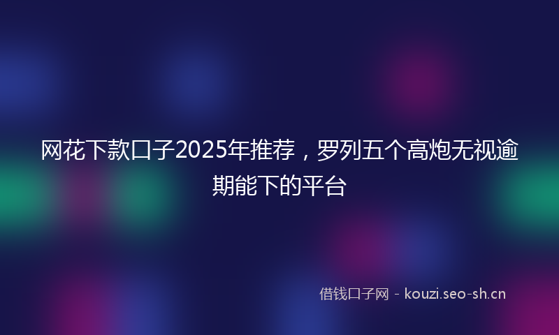 网花下款口子2025年推荐，罗列五个高炮无视逾期能下的平台