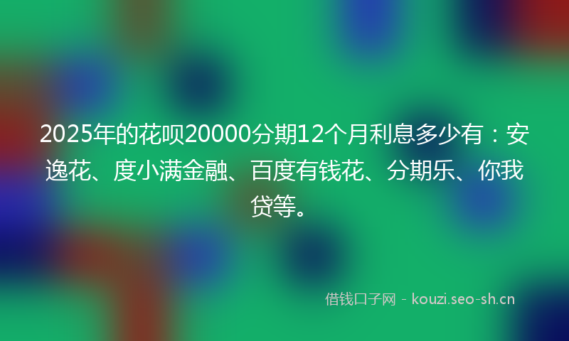 2025年的花呗20000分期12个月利息多少有：安逸花、度小满金融、百度有钱花、分期乐、你我贷等。