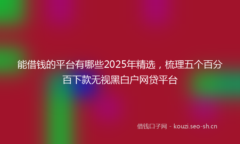 能借钱的平台有哪些2025年精选，梳理五个百分百下款无视黑白户网贷平台