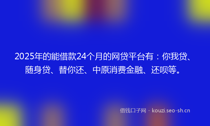 2025年的能借款24个月的网贷平台有：你我贷、随身贷、替你还、中原消费金融、还呗等。
