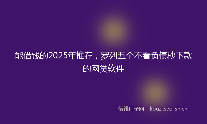 能借钱的2025年推荐，罗列五个不看负债秒下款的网贷软件