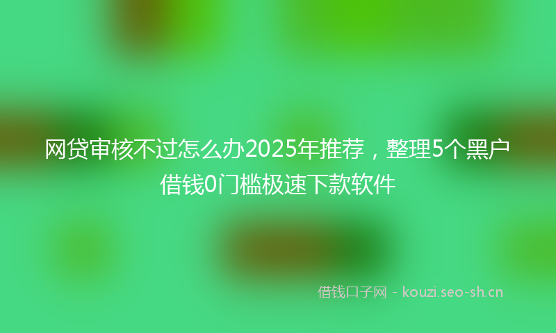 网贷审核不过怎么办2025年推荐，整理5个黑户借钱0门槛极速下款软件