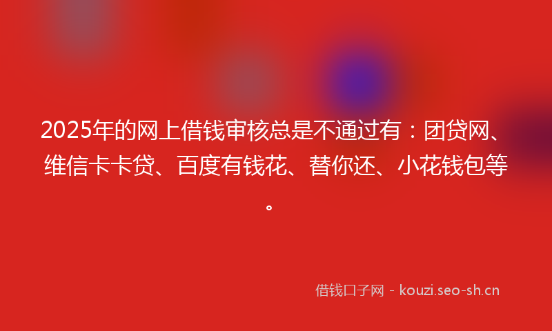 2025年的网上借钱审核总是不通过有：团贷网、维信卡卡贷、百度有钱花、替你还、小花钱包等。