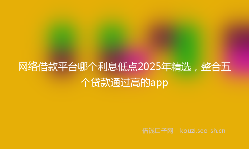 网络借款平台哪个利息低点2025年精选，整合五个贷款通过高的app