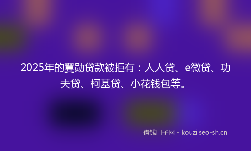 2025年的翼勋贷款被拒有：人人贷、e微贷、功夫贷、柯基贷、小花钱包等。