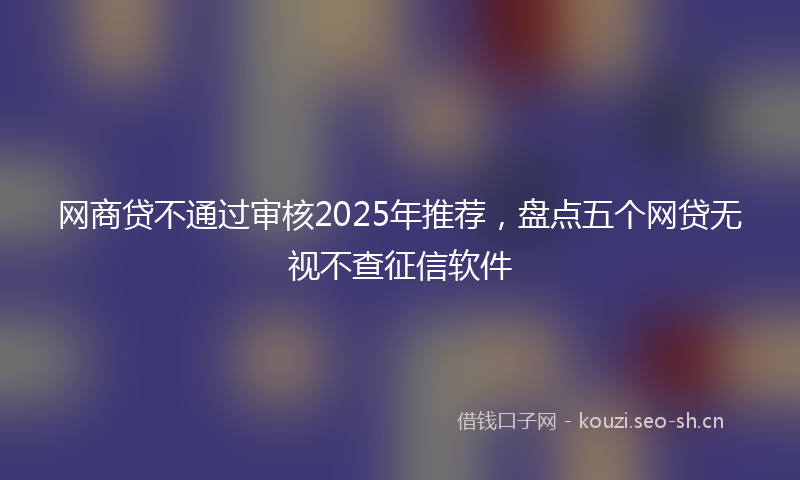 网商贷不通过审核2025年推荐，盘点五个网贷无视不查征信软件