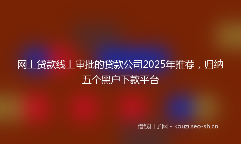 网上贷款线上审批的贷款公司2025年推荐，归纳五个黑户下款平台