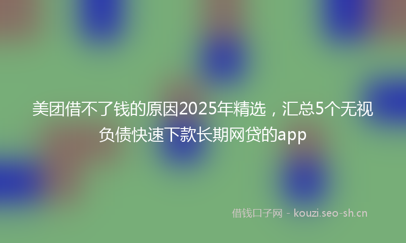 美团借不了钱的原因2025年精选，汇总5个无视负债快速下款长期网贷的app
