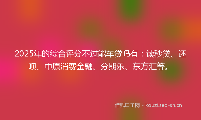 2025年的综合评分不过能车贷吗有：读秒贷、还呗、中原消费金融、分期乐、东方汇等。